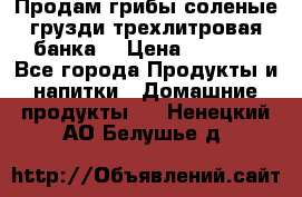 Продам грибы соленые грузди трехлитровая банка  › Цена ­ 1 300 - Все города Продукты и напитки » Домашние продукты   . Ненецкий АО,Белушье д.